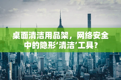桌面清洁用品架，网络安全中的隐形‘清洁’工具？