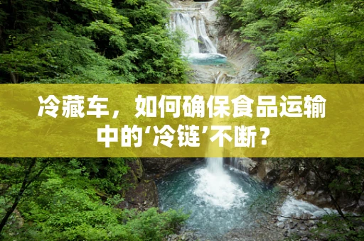 冷藏车，如何确保食品运输中的‘冷链’不断？