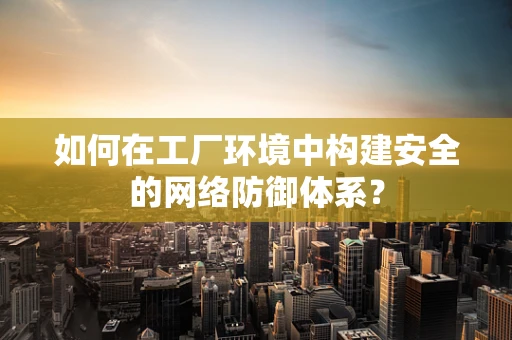 如何在工厂环境中构建安全的网络防御体系？