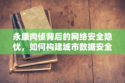 永康肉侦背后的网络安全隐忧，如何构建城市数据安全防线？