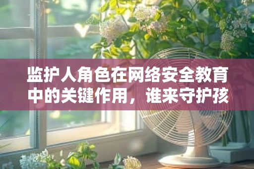 监护人角色在网络安全教育中的关键作用，谁来守护孩子的数字世界？