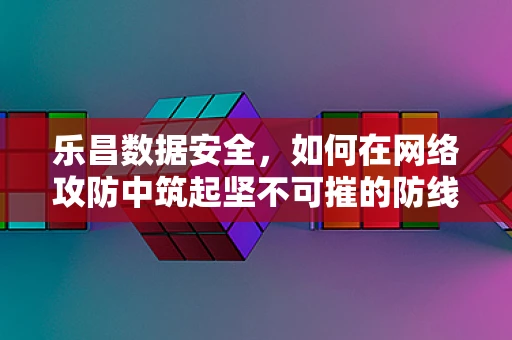 乐昌数据安全，如何在网络攻防中筑起坚不可摧的防线？