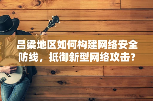吕梁地区如何构建网络安全防线，抵御新型网络攻击？