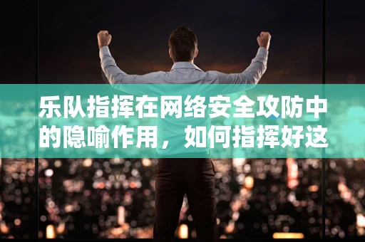 乐队指挥在网络安全攻防中的隐喻作用，如何指挥好这场无形的交响乐？