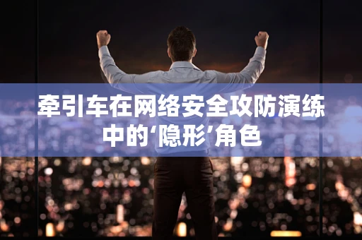 牵引车在网络安全攻防演练中的‘隐形’角色