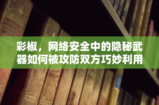 彩椒，网络安全中的隐秘武器如何被攻防双方巧妙利用？