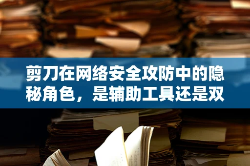 剪刀在网络安全攻防中的隐秘角色，是辅助工具还是双刃剑？