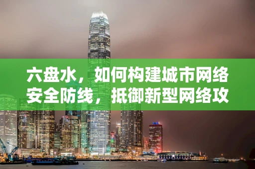 六盘水，如何构建城市网络安全防线，抵御新型网络攻击？