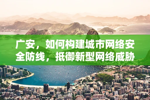 广安，如何构建城市网络安全防线，抵御新型网络威胁？