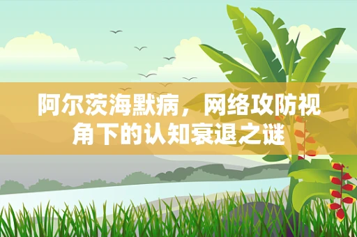 阿尔茨海默病，网络攻防视角下的认知衰退之谜