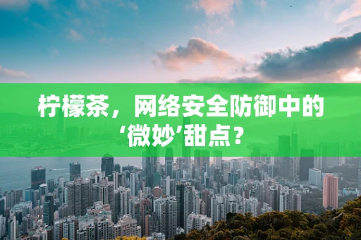 柠檬茶，网络安全防御中的‘微妙’甜点？