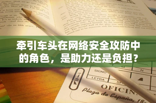 牵引车头在网络安全攻防中的角色，是助力还是负担？
