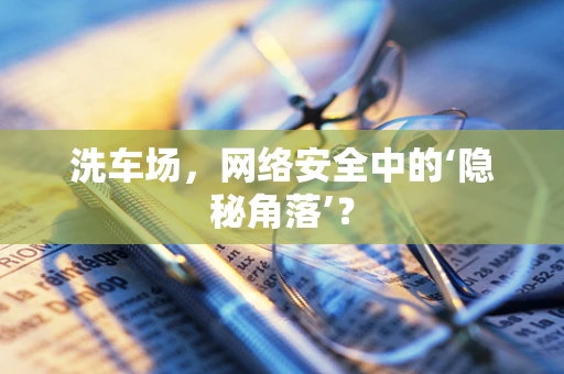 洗车场，网络安全中的‘隐秘角落’？