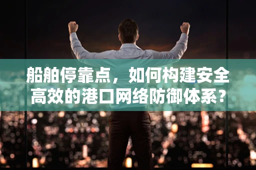 船舶停靠点，如何构建安全高效的港口网络防御体系？