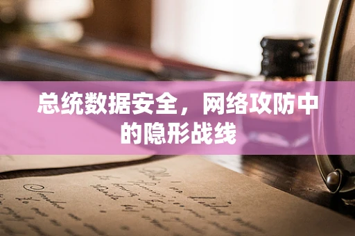 总统数据安全，网络攻防中的隐形战线