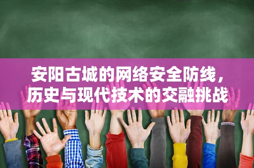 安阳古城的网络安全防线，历史与现代技术的交融挑战？
