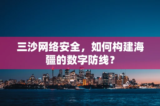 三沙网络安全，如何构建海疆的数字防线？