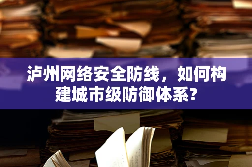 泸州网络安全防线，如何构建城市级防御体系？
