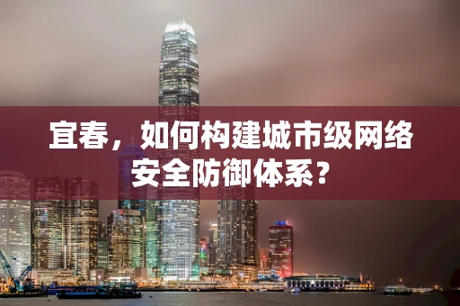 宜春，如何构建城市级网络安全防御体系？