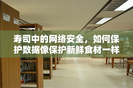 寿司中的网络安全，如何保护数据像保护新鲜食材一样重要？