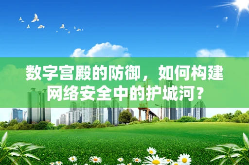数字宫殿的防御，如何构建网络安全中的护城河？