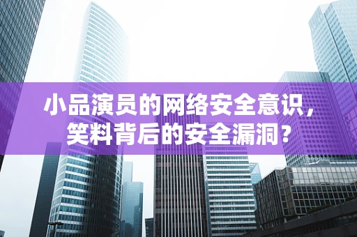 小品演员的网络安全意识，笑料背后的安全漏洞？