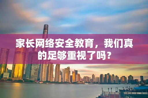家长网络安全教育，我们真的足够重视了吗？