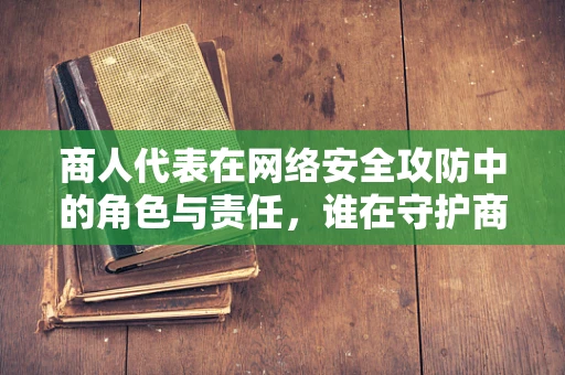 商人代表在网络安全攻防中的角色与责任，谁在守护商业的数字疆域？