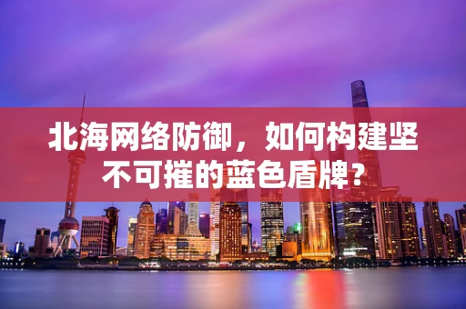 北海网络防御，如何构建坚不可摧的蓝色盾牌？