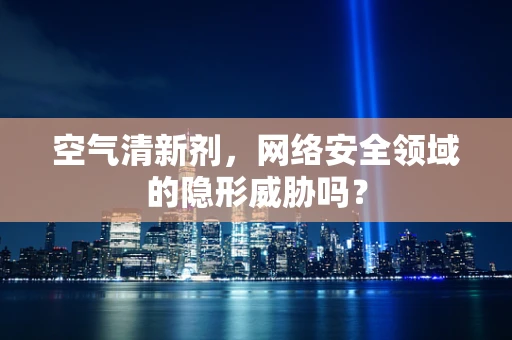 空气清新剂，网络安全领域的隐形威胁吗？