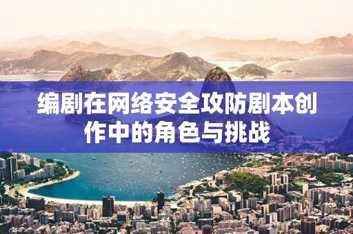 编剧在网络安全攻防剧本创作中的角色与挑战