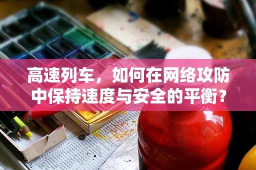 高速列车，如何在网络攻防中保持速度与安全的平衡？