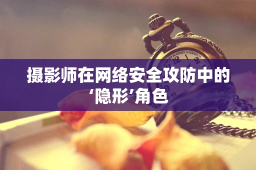 摄影师在网络安全攻防中的‘隐形’角色