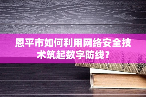 恩平市如何利用网络安全技术筑起数字防线？