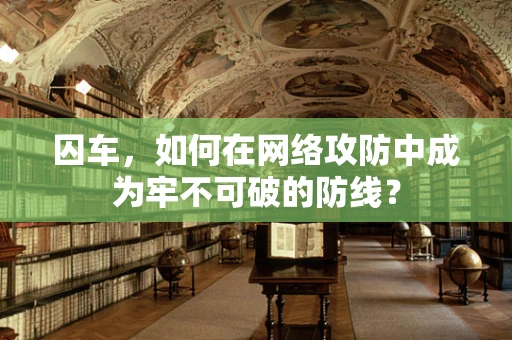 囚车，如何在网络攻防中成为牢不可破的防线？