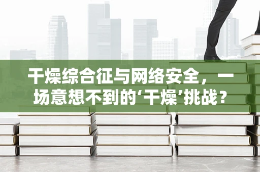 干燥综合征与网络安全，一场意想不到的‘干燥’挑战？