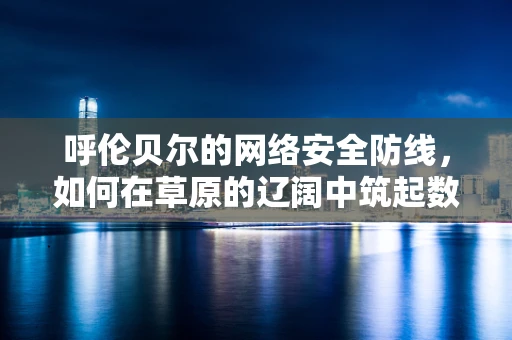 呼伦贝尔的网络安全防线，如何在草原的辽阔中筑起数字堡垒？