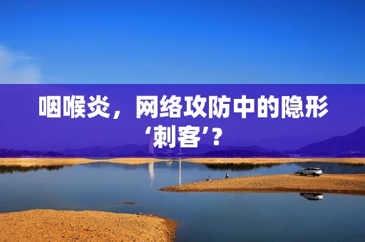 咽喉炎，网络攻防中的隐形‘刺客’？