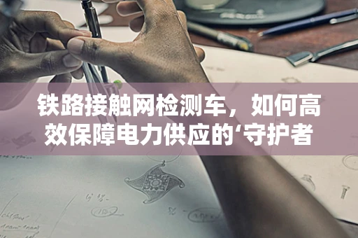 铁路接触网检测车，如何高效保障电力供应的‘守护者’？