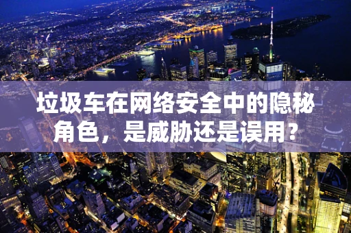 垃圾车在网络安全中的隐秘角色，是威胁还是误用？