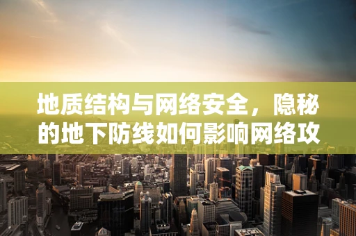 地质结构与网络安全，隐秘的地下防线如何影响网络攻防？