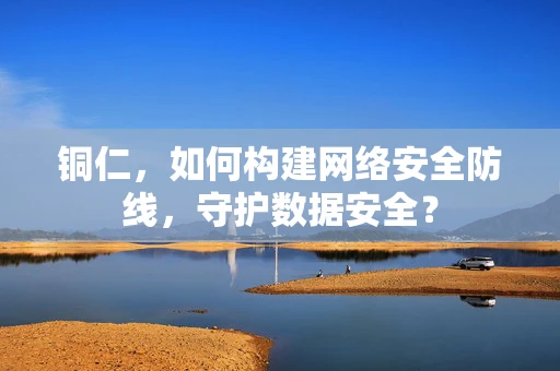 铜仁，如何构建网络安全防线，守护数据安全？