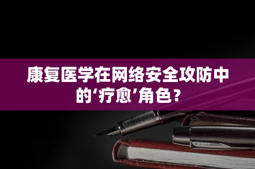 康复医学在网络安全攻防中的‘疗愈’角色？