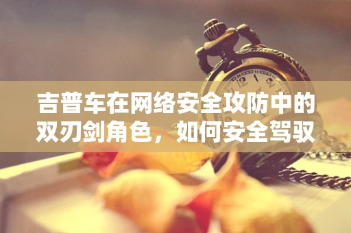 吉普车在网络安全攻防中的双刃剑角色，如何安全驾驭？