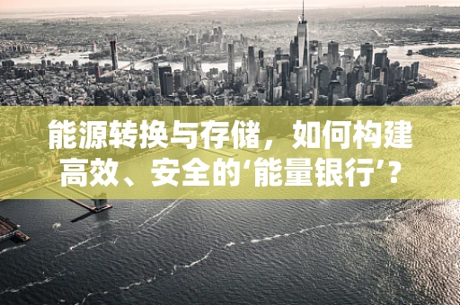 能源转换与存储，如何构建高效、安全的‘能量银行’？