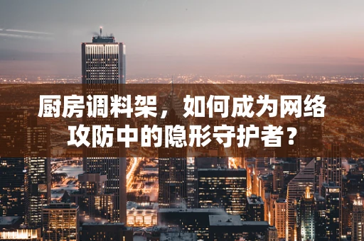 厨房调料架，如何成为网络攻防中的隐形守护者？