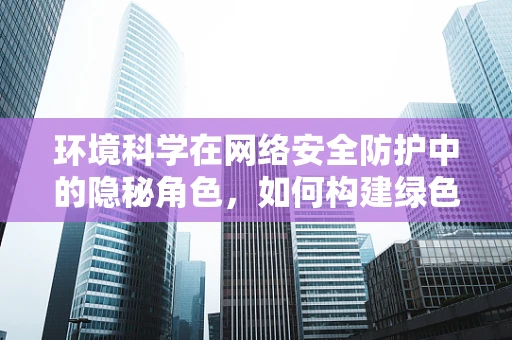 环境科学在网络安全防护中的隐秘角色，如何构建绿色安全的网络环境？