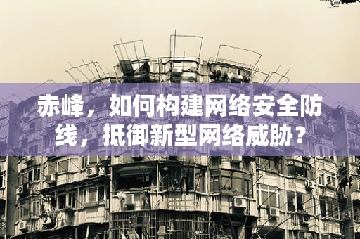 赤峰，如何构建网络安全防线，抵御新型网络威胁？