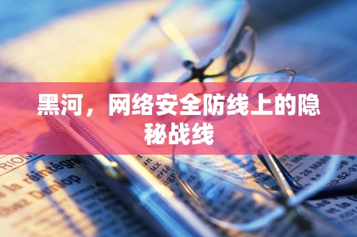 黑河，网络安全防线上的隐秘战线