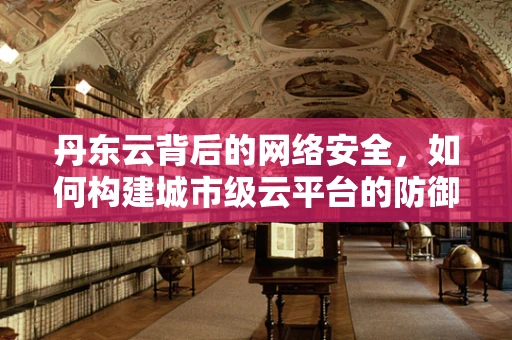 丹东云背后的网络安全，如何构建城市级云平台的防御体系？